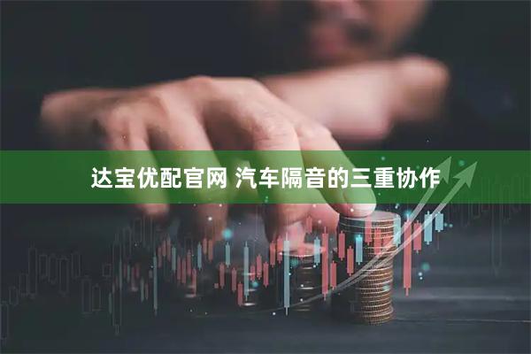达宝优配官网 汽车隔音的三重协作