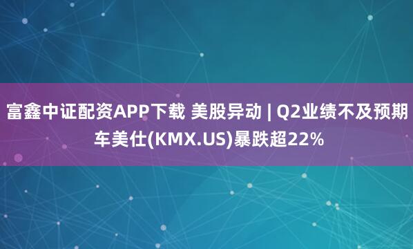 富鑫中证配资APP下载 美股异动 | Q2业绩不及预期 车美仕(KMX.US)暴跌超22%
