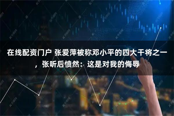 在线配资门户 张爱萍被称邓小平的四大干将之一，张听后愤然：这是对我的侮辱