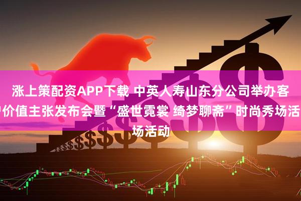 涨上策配资APP下载 中英人寿山东分公司举办客户价值主张发布会暨“盛世霓裳 绮梦聊斋”时尚秀场活动