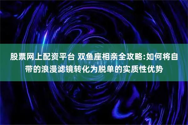 股票网上配资平台 双鱼座相亲全攻略:如何将自带的浪漫滤镜转化为脱单的实质性优势