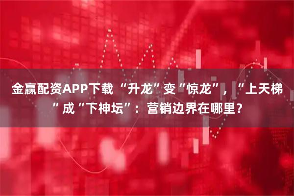 金赢配资APP下载 “升龙”变“惊龙”，“上天梯”成“下神坛”：营销边界在哪里？