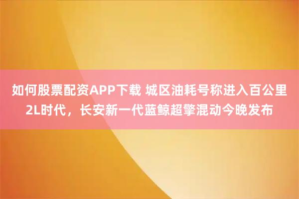 如何股票配资APP下载 城区油耗号称进入百公里2L时代，长安新一代蓝鲸超擎混动今晚发布