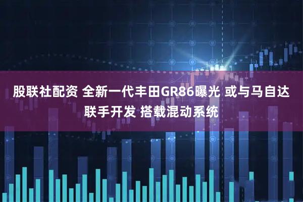 股联社配资 全新一代丰田GR86曝光 或与马自达联手开发 搭载混动系统