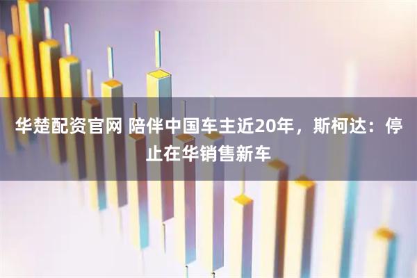 华楚配资官网 陪伴中国车主近20年，斯柯达：停止在华销售新车