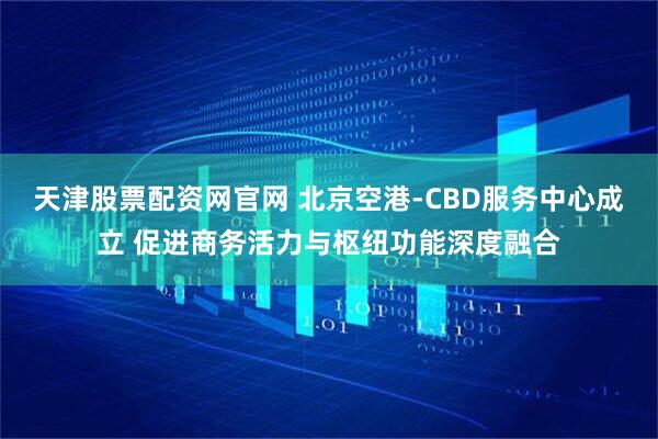 天津股票配资网官网 北京空港-CBD服务中心成立 促进商务活力与枢纽功能深度融合