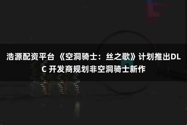 浩源配资平台 《空洞骑士：丝之歌》计划推出DLC 开发商规划非空洞骑士新作