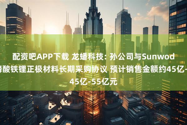 配资吧APP下载 龙蟠科技: 孙公司与Sunwoda签署磷酸铁锂正极材料长期采购协议 预计销售金额约45亿-55亿元