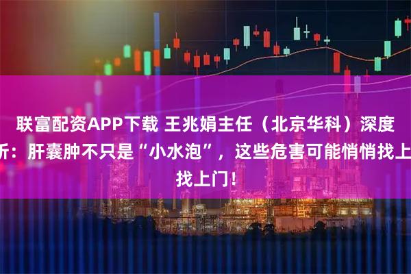 联富配资APP下载 王兆娟主任（北京华科）深度解析：肝囊肿不只是“小水泡”，这些危害可能悄悄找上门！