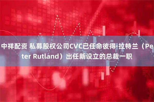 中祥配资 私募股权公司CVC已任命彼得·拉特兰（Peter Rutland）出任新设立的总裁一职