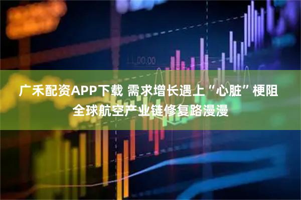 广禾配资APP下载 需求增长遇上“心脏”梗阻 全球航空产业链修复路漫漫