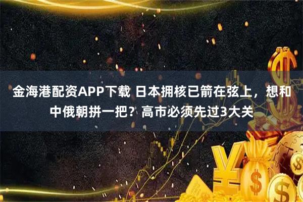 金海港配资APP下载 日本拥核已箭在弦上，想和中俄朝拼一把？高市必须先过3大关