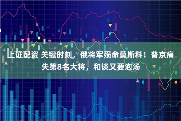 上证配资 关键时刻，俄将军殒命莫斯科！普京痛失第8名大将，和谈又要泡汤