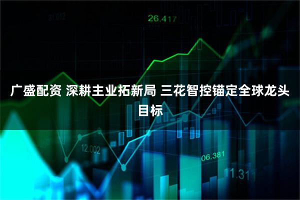 广盛配资 深耕主业拓新局 三花智控锚定全球龙头目标