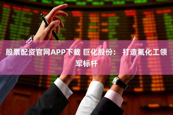 股票配资官网APP下载 巨化股份： 打造氟化工领军标杆