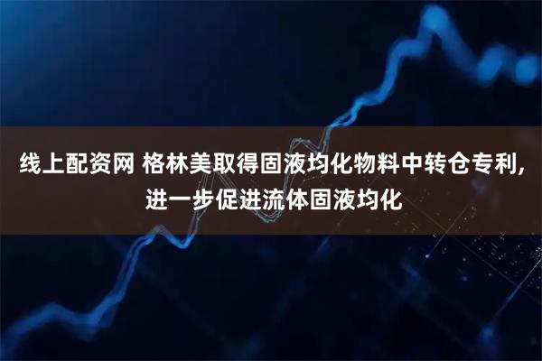 线上配资网 格林美取得固液均化物料中转仓专利, 进一步促进流体固液均化