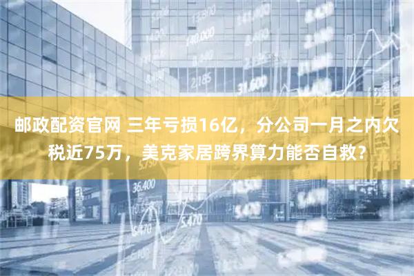 邮政配资官网 三年亏损16亿，分公司一月之内欠税近75万，美克家居跨界算力能否自救？