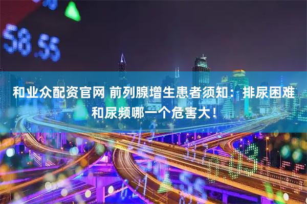 和业众配资官网 前列腺增生患者须知：排尿困难和尿频哪一个危害大！