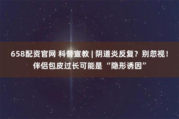 658配资官网 科普宣教 | 阴道炎反复？别忽视！伴侣包皮过长可能是 “隐形诱因”
