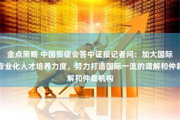 金点策略 中国贸促会答中证报记者问：加大国际化、专业化人才培养力度，努力打造国际一流的调解和仲裁机构