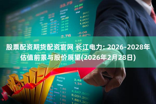 股票配资期货配资官网 长江电力: 2026-2028年估值前景与股价展望(2026年2月28日)