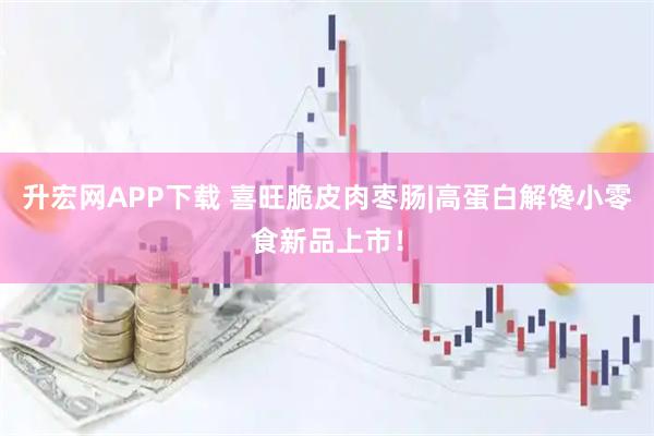 升宏网APP下载 喜旺脆皮肉枣肠|高蛋白解馋小零食新品上市！