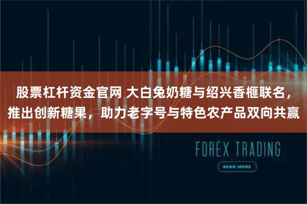 股票杠杆资金官网 大白兔奶糖与绍兴香榧联名,推出创新糖果,助力老字号与特色农产品双向共赢