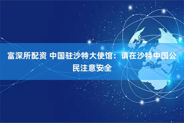 富深所配资 中国驻沙特大使馆：请在沙特中国公民注意安全