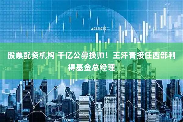 股票配资机构 千亿公募换帅！王汗青接任西部利得基金总经理