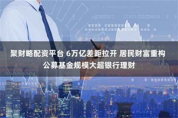 聚财略配资平台 6万亿差距拉开 居民财富重构 公募基金规模大超银行理财