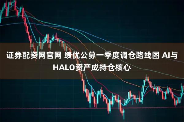证券配资网官网 绩优公募一季度调仓路线图 AI与HALO资产成持仓核心