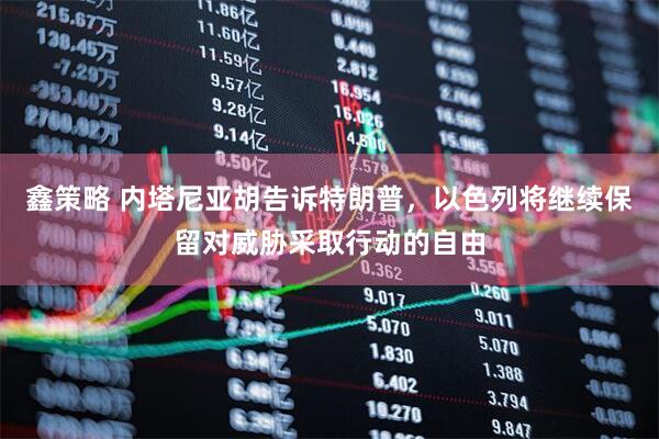 鑫策略 内塔尼亚胡告诉特朗普，以色列将继续保留对威胁采取行动的自由