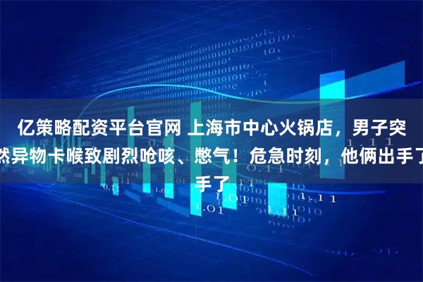 亿策略配资平台官网 上海市中心火锅店，男子突然异物卡喉致剧烈呛咳、憋气！危急时刻，他俩出手了